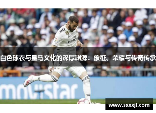 白色球衣与皇马文化的深厚渊源：象征、荣耀与传奇传承