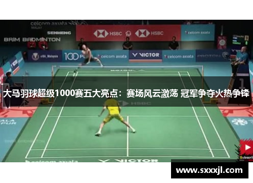 大马羽球超级1000赛五大亮点：赛场风云激荡 冠军争夺火热争锋